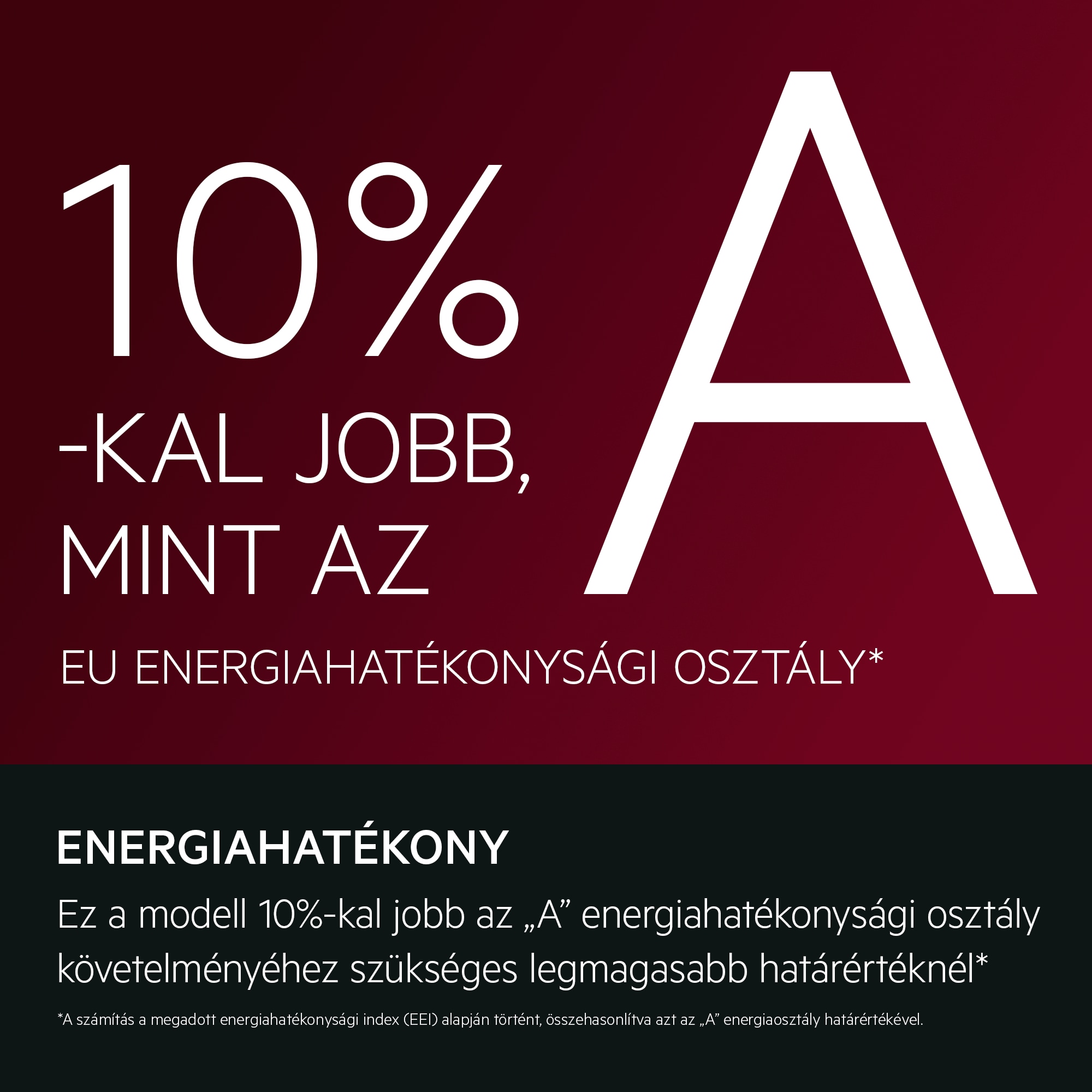 ENERGIAHATÉKONY Ez a modell 10%-kal jobb az „A” energiahatékonysági osztály követelményéhez szükséges legmagasabb határértéknél*    *A számítás a megadott energiahatékonysági index (EEI) alapján történt, összehasonlítva azt az „A” energiaosztály határértékével. EU energiahatékonysági osztály Jobb, mint