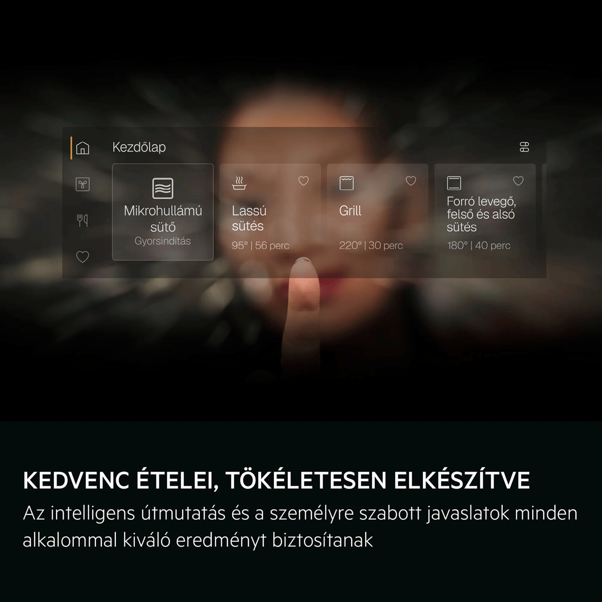 Kedvenc ételei, tökéletesen elkészítve Az intelligens útmutatás és a személyre szabott javaslatok minden alkalommal kiváló eredményt biztosítanak     Kezdőlap Mikrohullámú sütő Lassú sütés Grill Forró levegő, felső ésalsó sütés Gyorsindítás 95° | 56 perc 220° | 30 perc 180° | 40 perc
