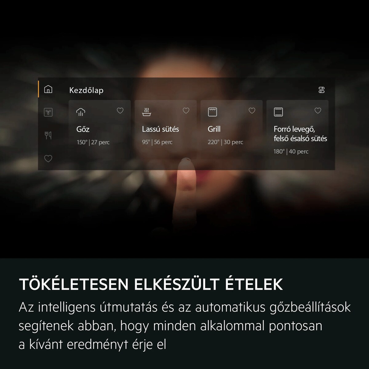 Tökéletesen elkészült ételek Az intelligens útmutatás és az automatikus gőzbeállítások segítenek abban, hogy minden alkalommal pontosan a kívánt eredményt érje el     Kezdőlap Gőz Lassú sütés Grill Forró levegő, felső ésalsó sütés 150° | 27 perc 95° | 56 perc 220° | 30 perc 180° | 40 perc